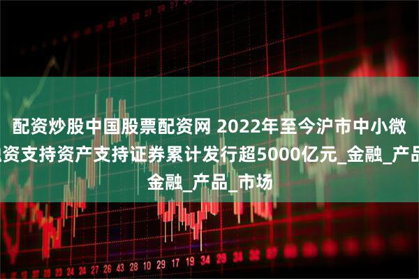 配资炒股中国股票配资网 2022年至今沪市中小微企业融资支持资产支持证券累计发行超5000亿元_金融_产品_市场