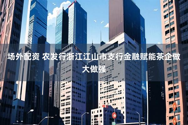 场外配资 农发行浙江江山市支行金融赋能茶企做大做强