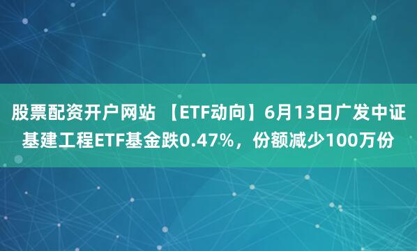 股票配资开户网站 【ETF动向】6月13日广发中证基建工程ETF基金跌0.47%，份额减少100万份