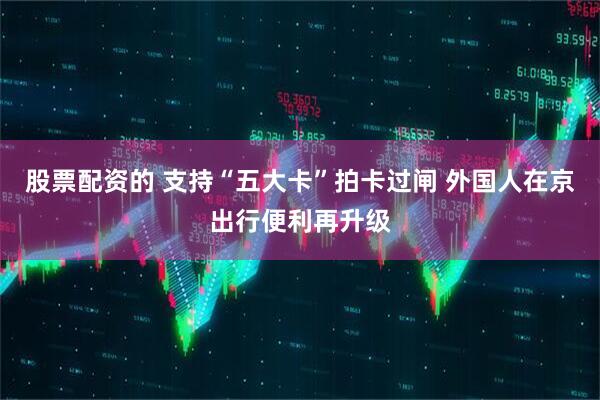 股票配资的 支持“五大卡”拍卡过闸 外国人在京出行便利再升级