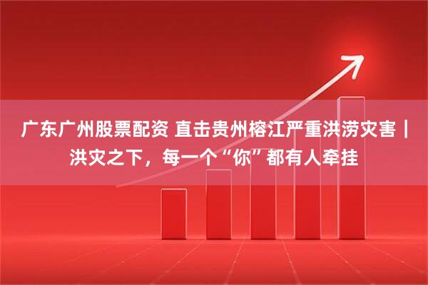 广东广州股票配资 直击贵州榕江严重洪涝灾害｜洪灾之下，每一个“你”都有人牵挂