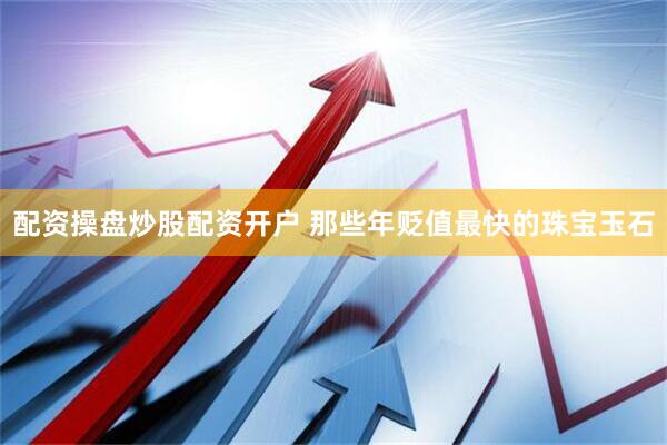 配资操盘炒股配资开户 那些年贬值最快的珠宝玉石