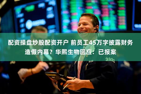 配资操盘炒股配资开户 前员工45万字披露财务造假内幕？华熙生物回应：已报案