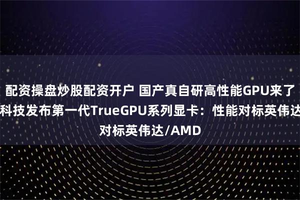 配资操盘炒股配资开户 国产真自研高性能GPU来了！砺算科技发布第一代TrueGPU系列显卡：性能对标英伟达/AMD