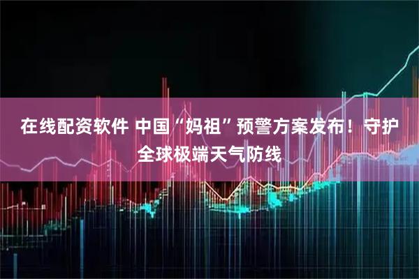 在线配资软件 中国“妈祖”预警方案发布！守护全球极端天气防线