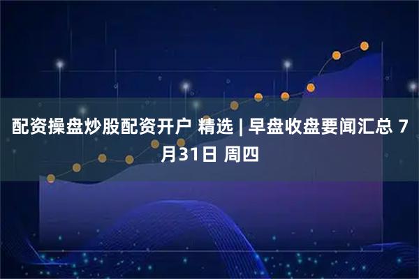 配资操盘炒股配资开户 精选 | 早盘收盘要闻汇总 7月31日 周四