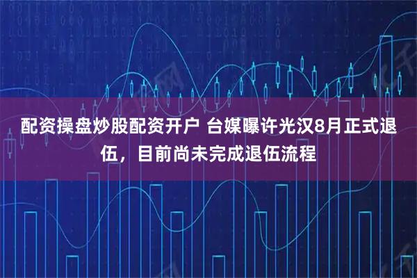 配资操盘炒股配资开户 台媒曝许光汉8月正式退伍，目前尚未完成退伍流程