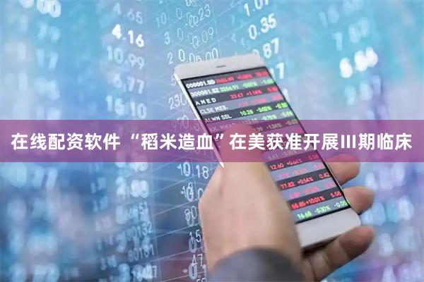 在线配资软件 “稻米造血”在美获准开展Ⅲ期临床