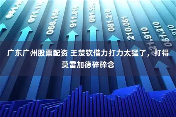 广东广州股票配资 王楚钦借力打力太猛了，打得莫雷加德碎碎念