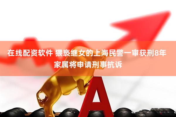 在线配资软件 猥亵继女的上海民警一审获刑8年 家属将申请刑事抗诉