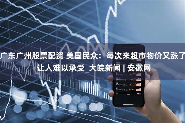 广东广州股票配资 美国民众：每次来超市物价又涨了 让人难以承受_大皖新闻 | 安徽网