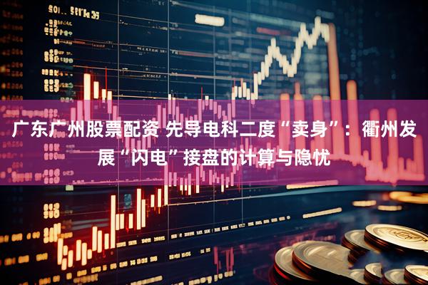 广东广州股票配资 先导电科二度“卖身”：衢州发展“闪电”接盘的计算与隐忧