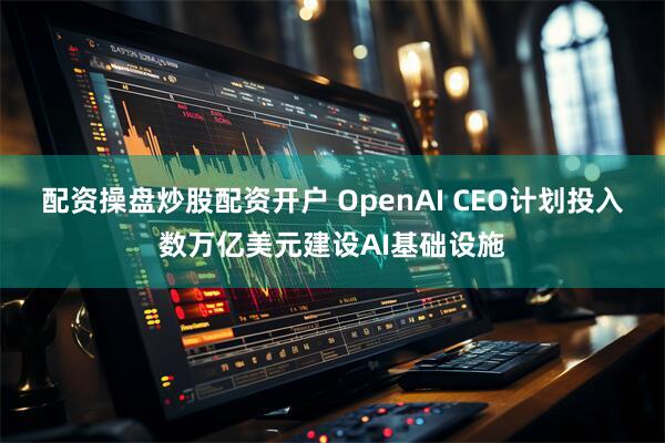 配资操盘炒股配资开户 OpenAI CEO计划投入数万亿美元建设AI基础设施