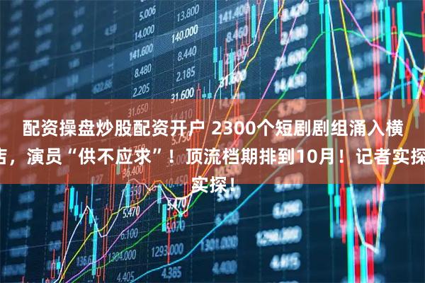 配资操盘炒股配资开户 2300个短剧剧组涌入横店，演员“供不应求”！顶流档期排到10月！记者实探！