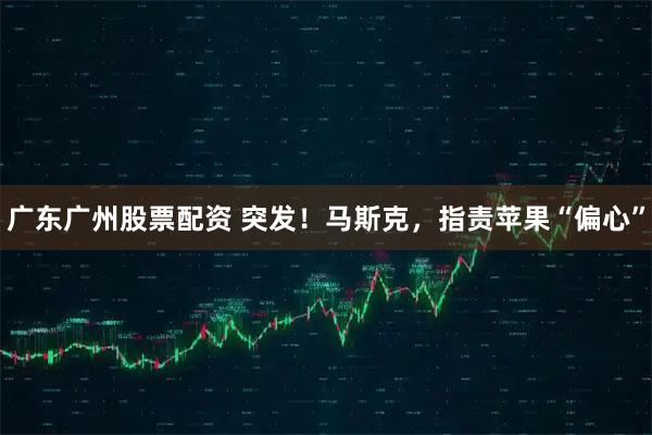 广东广州股票配资 突发！马斯克，指责苹果“偏心”