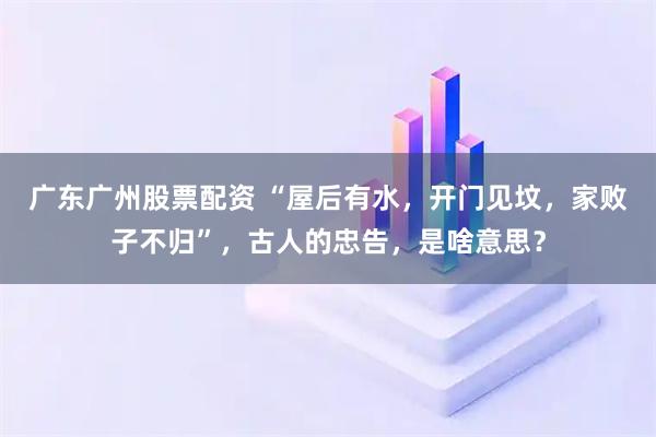 广东广州股票配资 “屋后有水，开门见坟，家败子不归”，古人的忠告，是啥意思？