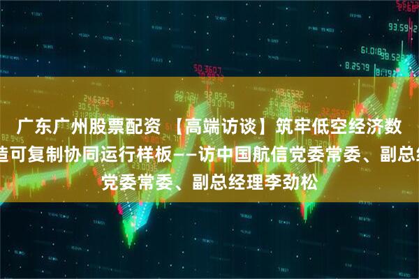 广东广州股票配资 【高端访谈】筑牢低空经济数字底座 打造可复制协同运行样板——访中国航信党委常委、副总经理李劲松