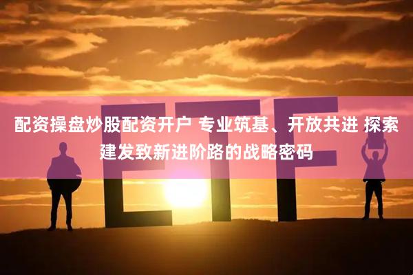 配资操盘炒股配资开户 专业筑基、开放共进 探索建发致新进阶路的战略密码