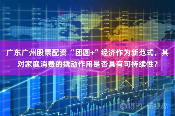 广东广州股票配资 “团圆+”经济作为新范式，其对家庭消费的撬动作用是否具有可持续性？