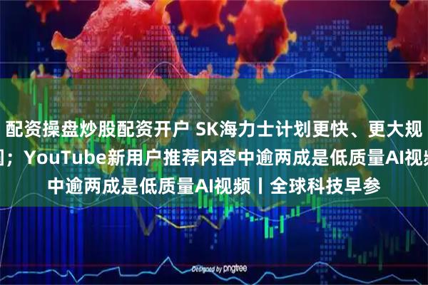 配资操盘炒股配资开户 SK海力士计划更快、更大规模量产HBM4晶圆；YouTube新用户推荐内容中逾两成是低质量AI视频丨全球科技早参