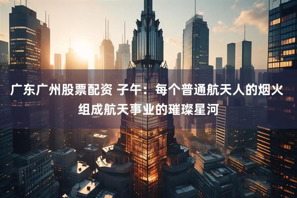 广东广州股票配资 子午:每个普通航天人的烟火 组成航天事业的璀璨星河