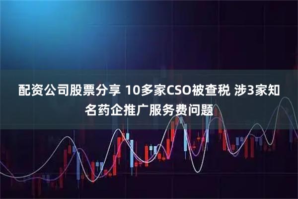 配资公司股票分享 10多家CSO被查税 涉3家知名药企推广服务费问题