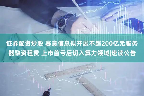证券配资炒股 赛意信息拟开展不超200亿元服务器融资租赁 上市首亏后切入算力领域|速读公告