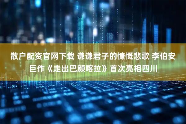 散户配资官网下载 谦谦君子的慷慨悲歌 李伯安巨作《走出巴颜喀拉》首次亮相四川