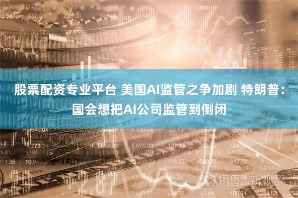 股票配资专业平台 美国AI监管之争加剧 特朗普：国会想把AI公司监管到倒闭