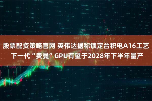 股票配资策略官网 英伟达据称锁定台积电A16工艺 下一代“费曼”GPU有望于2028年下半年量产