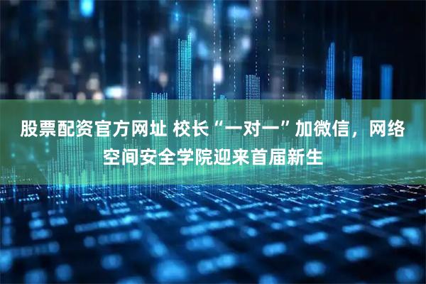 股票配资官方网址 校长“一对一”加微信，网络空间安全学院迎来首届新生