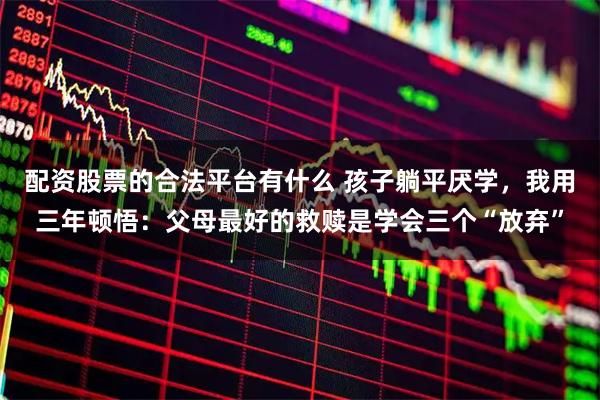 配资股票的合法平台有什么 孩子躺平厌学，我用三年顿悟：父母最好的救赎是学会三个“放弃”