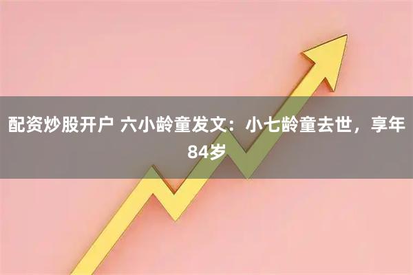 配资炒股开户 六小龄童发文：小七龄童去世，享年84岁
