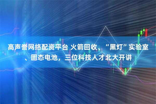 高声誉网络配资平台 火箭回收、“黑灯”实验室、固态电池，三位科技人才北大开讲