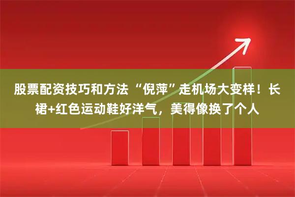 股票配资技巧和方法 “倪萍”走机场大变样！长裙+红色运动鞋好洋气，美得像换了个人