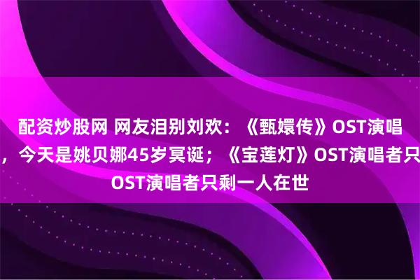 配资炒股网 网友泪别刘欢：《甄嬛传》OST演唱者全部离世，今天是姚贝娜45岁冥诞；《宝莲灯》OST演唱者只剩一人在世